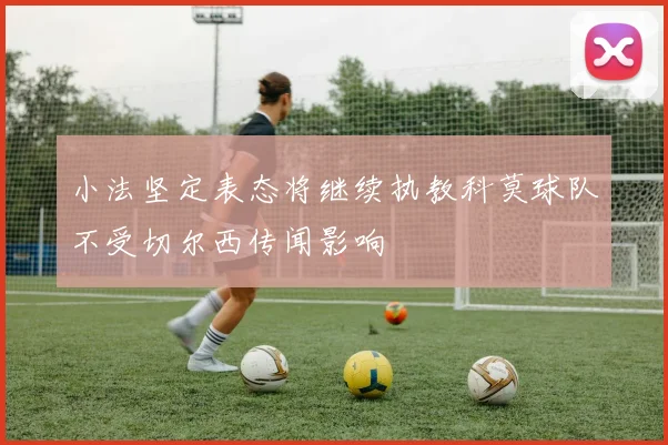 小法坚定表态将继续执教科莫球队不受切尔西传闻影响