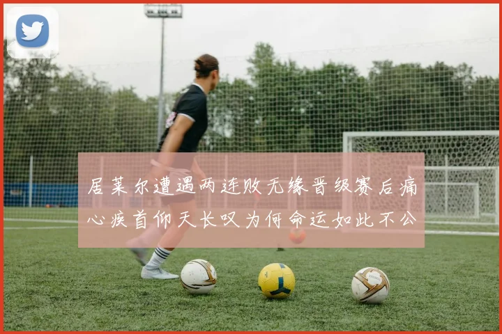 居莱尔遭遇两连败无缘晋级赛后痛心疾首仰天长叹为何命运如此不公