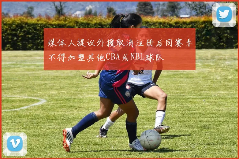 媒体人提议外援取消注册后同赛季不得加盟其他CBA或NBL球队