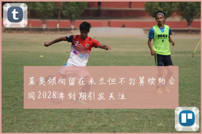 莱奥倾向留在米兰但不打算续约合同2028年到期引发关注