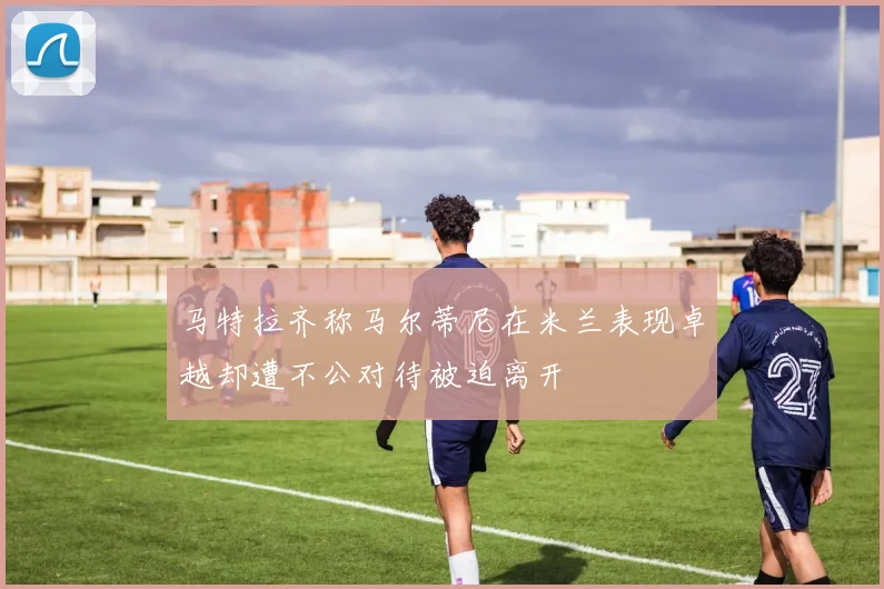 马特拉齐称马尔蒂尼在米兰表现卓越却遭不公对待被迫离开