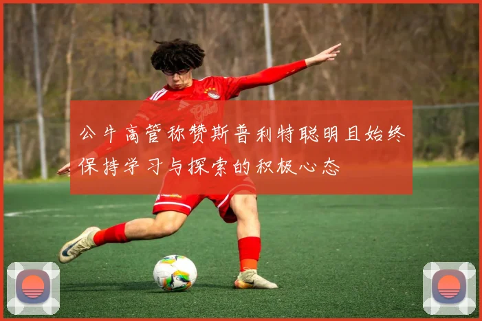 公牛高管称赞斯普利特聪明且始终保持学习与探索的积极心态