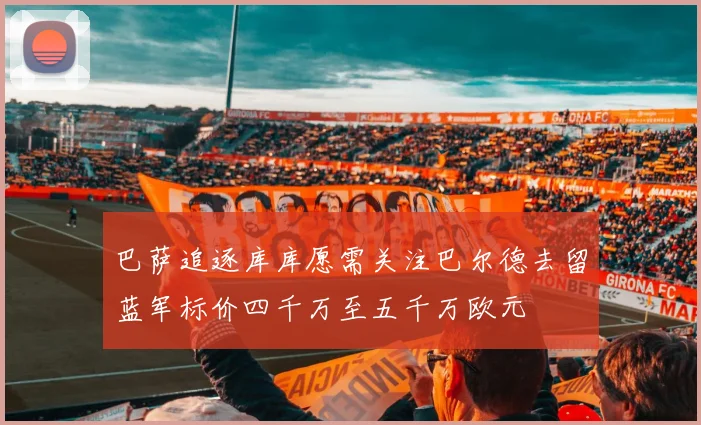 巴萨追逐库库愿需关注巴尔德去留蓝军标价四千万至五千万欧元