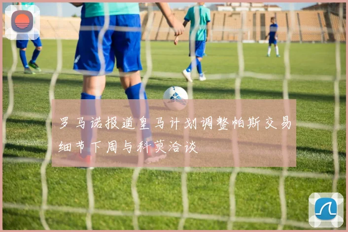 罗马诺报道皇马计划调整帕斯交易细节下周与科莫洽谈