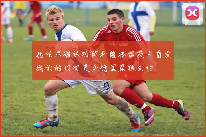 孔帕尼确认对阵科隆格雷茨卡首发我们的门将是全德国最顶尖的