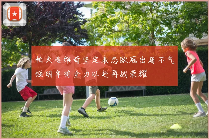 帕夫洛维奇坚定表态欧冠出局不气馁明年将全力以赴再战荣耀