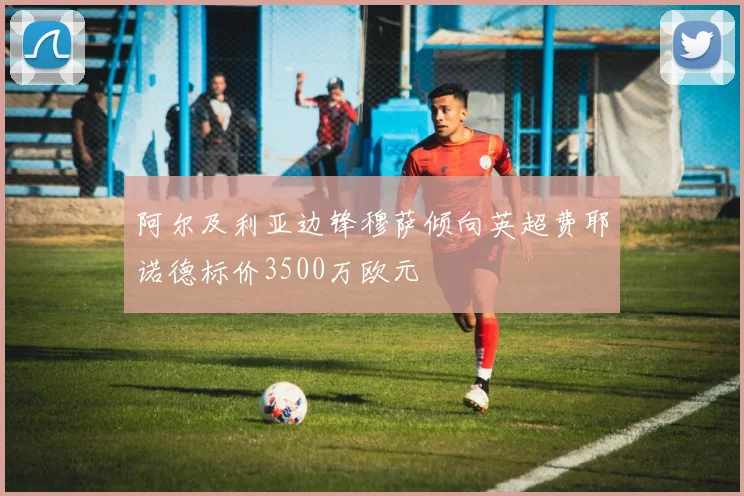 阿尔及利亚边锋穆萨倾向英超费耶诺德标价3500万欧元