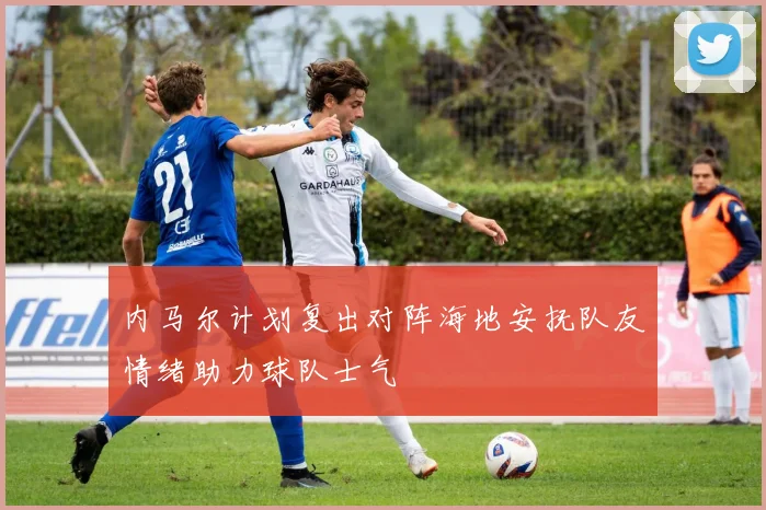 内马尔计划复出对阵海地安抚队友情绪助力球队士气