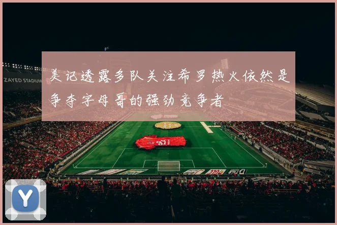 美记透露多队关注希罗热火依然是争夺字母哥的强劲竞争者