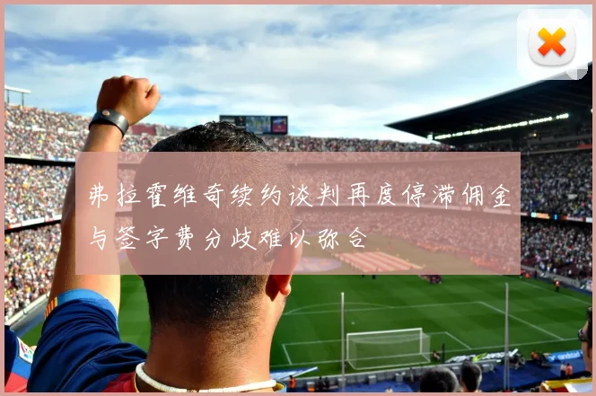 弗拉霍维奇续约谈判再度停滞佣金与签字费分歧难以弥合