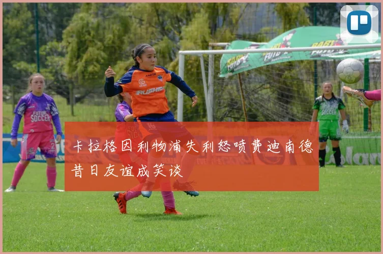 卡拉格因利物浦失利怒喷费迪南德昔日友谊成笑谈