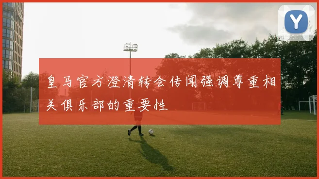 皇马官方澄清转会传闻强调尊重相关俱乐部的重要性