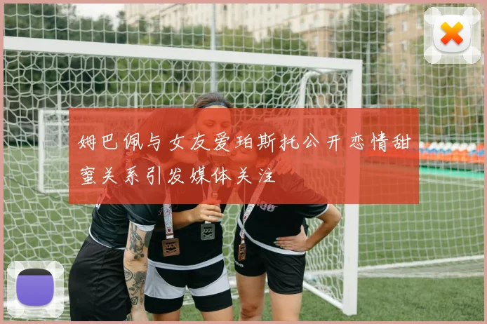 姆巴佩与女友爱珀斯托公开恋情甜蜜关系引发媒体关注
