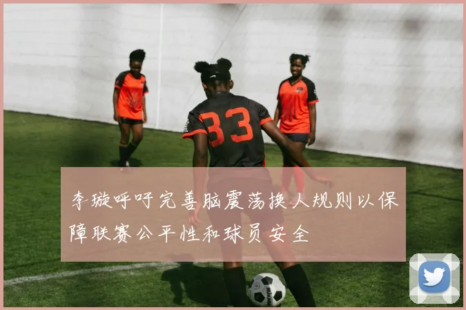 李璇呼吁完善脑震荡换人规则以保障联赛公平性和球员安全