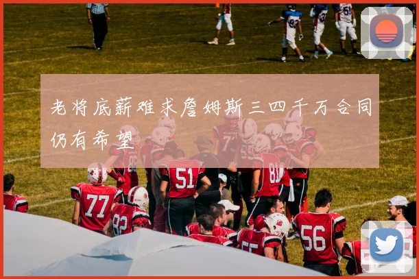 老将底薪难求詹姆斯三四千万合同仍有希望