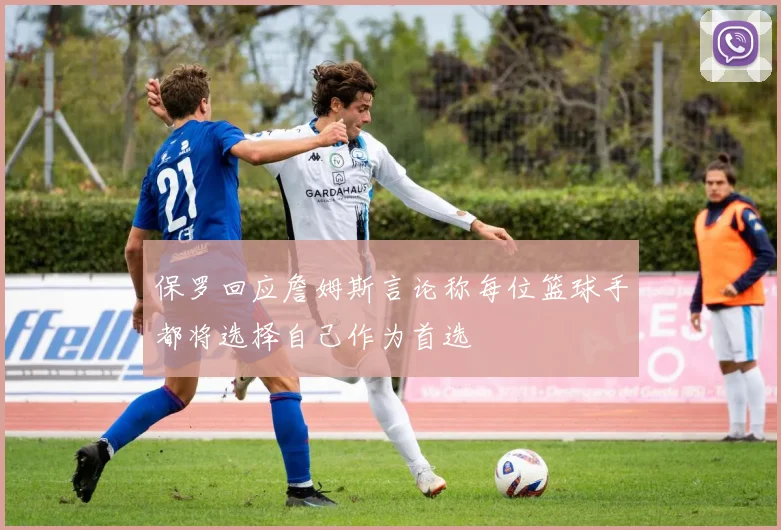 保罗回应詹姆斯言论称每位篮球手都将选择自己作为首选