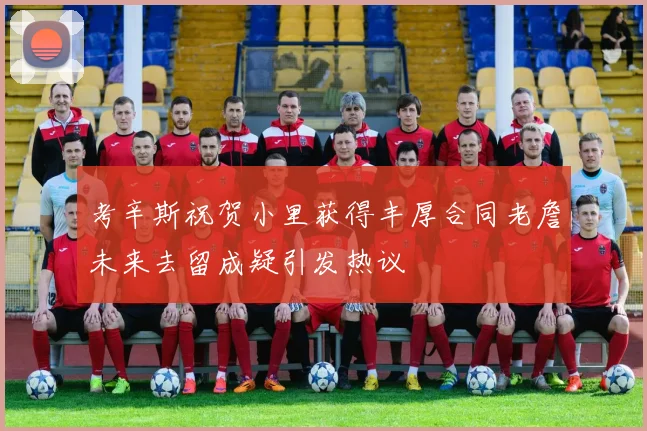 考辛斯祝贺小里获得丰厚合同老詹未来去留成疑引发热议
