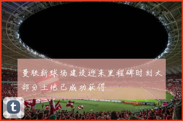 曼联新球场建设迎来里程碑时刻大部分土地已成功获得